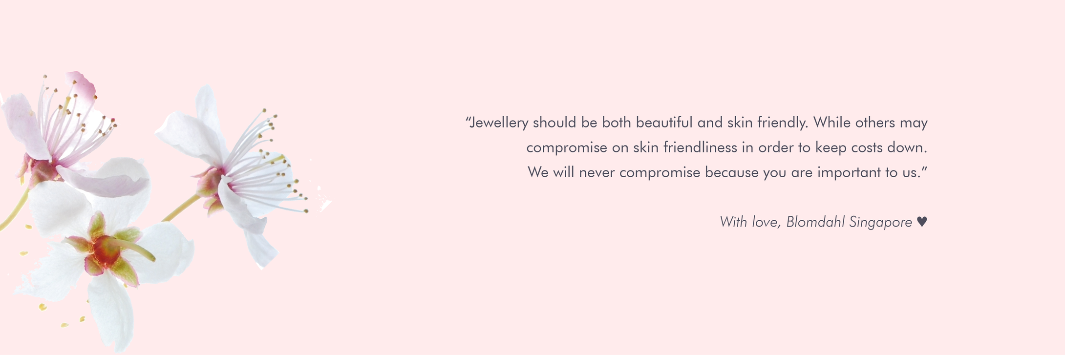 The promise of Blomdahl Singapore. To create beautiful skin friendly jewellery without compromising on quality due to costs